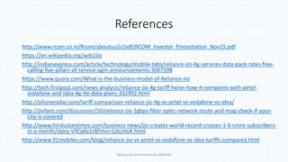 References
http://www.rcom.co.in/Rcom/aboutus/ir/pdf/RCOM_Investor_Presentation_Nov15.pdf
https://en.wikipedia.org/wiki/Jio
http://indianexpress.com/article/technology/mobile-tabs/reliance-jio-4g-services-data-pack-rates-free-
calling-five-pillars-of-service-agm-announcements-3007598
https://www.quora.com/What-is-the-business-model-of-Reliance-Jio
http://tech.firstpost.com/news-analysis/reliance-jio-4g-tariff-heres-how-it-compares-with-airtel-
vodafone-and-idea-4g-lte-data-plans-332992.html
http://phoneradar.com/tariff-comparison-reliance-jio-4g-vs-airtel-vs-vodafone-vs-idea/
http://jiofans.com/discussion/50/reliance-jio-1gbps-fiber-optic-network-route-and-map-check-if-your-
city-is-covered
http://www.hindustantimes.com/business-news/jio-creates-world-record-crosses-1-6-crore-subscribers-
in-a-month/story-VllEqKa1r8Fmnn1jitcmoK.html
http://www.91mobiles.com/blog/reliance-jio-vs-airtel-vs-vodafone-vs-idea-tariffs-compared.html
Reliance jio presentation by abhishek
 