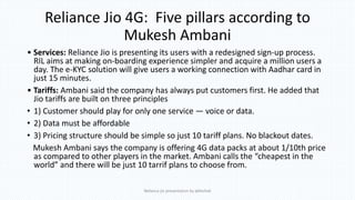 Reliance Jio 4G: Five pillars according to
Mukesh Ambani
• Services: Reliance Jio is presenting its users with a redesigned sign-up process.
RIL aims at making on-boarding experience simpler and acquire a million users a
day. The e-KYC solution will give users a working connection with Aadhar card in
just 15 minutes.
• Tariffs: Ambani said the company has always put customers first. He added that
Jio tariffs are built on three principles
• 1) Customer should play for only one service — voice or data.
• 2) Data must be affordable
• 3) Pricing structure should be simple so just 10 tariff plans. No blackout dates.
Mukesh Ambani says the company is offering 4G data packs at about 1/10th price
as compared to other players in the market. Ambani calls the “cheapest in the
world” and there will be just 10 tarrif plans to choose from.
Reliance jio presentation by abhishek
 