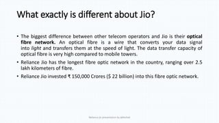 What exactly is different about Jio?
• The biggest difference between other telecom operators and Jio is their optical
fibre network. An optical fibre is a wire that converts your data signal
into light and transfers them at the speed of light. The data transfer capacity of
optical fibre is very high compared to mobile towers.
• Reliance Jio has the longest fibre optic network in the country, ranging over 2.5
lakh kilometers of fibre.
• Reliance Jio invested ₹ 150,000 Crores ($ 22 billion) into this fibre optic network.
Reliance jio presentation by abhishek
 