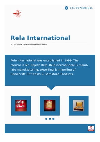 +91-8071801816
Rela International
http://www.rela-international.co.in/
Rela International was established in 1999. The
mentor is Mr. Rajesh Rela. Rela international is mainly
into manufacturing, exporting & importing of
Handicraft Gift Items & Gemstone Products.
 