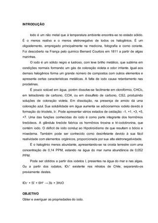 INTRODUÇÃO 
Iodo é um não metal que à temperatura ambiente encontra-se no estado sólido. 
É o menos reativo e o menos eletronegativo de todos os halogênios. É um 
oligoelemento, empregado principalmente na medicina, fotografia e como corante. 
Foi descoberto na França pelo químico Bernard Courtois em 1811 a partir de algas 
marinhas. 
O iodo é um sólido negro e lustroso, com leve brilho metálico, que sublima em 
condições normais formando um gás de coloração violeta e odor irritante. Igual aos 
demais halogênios forma um grande número de compostos com outros elementos e 
apresenta certas características metálicas. A falta de iodo causa retardamento nas 
proclatinas. 
É pouco solúvel em água, porém dissolve-se facilmente em clorofórmio, CHCl3, 
em tetracloreto de carbono, CCl4, ou em dissulfeto de carbono, CS2, produzindo 
soluções de coloração violeta. Em dissolução, na presença de amido dá uma 
coloração azul. Sua solubilidade em água aumenta se adicionarmos iodeto devido à 
formação do triodeto, I3-. Pode apresentar vários estados de oxidação: -1, +1, +3, +5, 
+7. Uma das funções conhecidas do iodo é como parte integrante dos hormônios 
tireóideos. A glândula tireóide fabrica os hormônios tiroxina e tri -iodotironina, que 
contém iodo. O déficit de iodo conduz ao Hipotiroidismo de que resultam o bócio e 
mixedema. Também pode ser conhecido como desinfetante devido à sua fácil 
reatividade com elementos orgânicos, proporcionada por sua alta eletronegatividade. 
É o halogênio menos abundante, apresentando-se na crosta terrestre com uma 
concentração de 0,14 PPM, estando na água do mar numa abundância de 0,052 
PPM. 
Pode ser obtidos a partir dos iodetos I, presentes na água do mar e nas algas. 
Ou a partir dos iodatos, IO3ˉ existente nos nitratos de Chile, separando-os 
previamente destes. 
IO3- + 5Iˉ + 6H+ → 3I2 + 3H2O 
OBJETIVO 
Obter e averiguar as propriedades do iodo. 
 