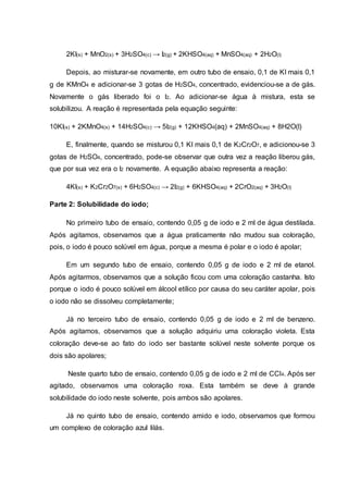2KI(s) + MnO2(s) + 3H2SO4(c) → I2(g) + 2KHSO4(aq) + MnSO4(aq) + 2H2O(l) 
Depois, ao misturar-se novamente, em outro tubo de ensaio, 0,1 de KI mais 0,1 
g de KMnO4 e adicionar-se 3 gotas de H2SO4, concentrado, evidenciou-se a de gás. 
Novamente o gás liberado foi o I2. Ao adicionar-se água à mistura, esta se 
solubilizou. A reação é representada pela equação seguinte: 
10KI(s) + 2KMnO4(s) + 14H2SO4(c) → 5I2(g) + 12KHSO4(aq) + 2MnSO4(aq) + 8H2O(l) 
E, finalmente, quando se misturou 0,1 KI mais 0,1 de K2Cr2O7, e adicionou-se 3 
gotas de H2SO4, concentrado, pode-se observar que outra vez a reação liberou gás, 
que por sua vez era o I2 novamente. A equação abaixo representa a reação: 
4KI(s) + K2Cr2O7(s) + 6H2SO4(c) → 2I2(g) + 6KHSO4(aq) + 2CrO2(aq) + 3H2O(l) 
Parte 2: Solubilidade do iodo; 
No primeiro tubo de ensaio, contendo 0,05 g de iodo e 2 ml de água destilada. 
Após agitamos, observamos que a água praticamente não mudou sua coloração, 
pois, o iodo é pouco solúvel em água, porque a mesma é polar e o iodo é apolar; 
Em um segundo tubo de ensaio, contendo 0,05 g de iodo e 2 ml de etanol. 
Após agitarmos, observamos que a solução ficou com uma coloração castanha. Isto 
porque o iodo é pouco solúvel em álcool etílico por causa do seu caráter apolar, pois 
o iodo não se dissolveu completamente; 
Já no terceiro tubo de ensaio, contendo 0,05 g de iodo e 2 ml de benzeno. 
Após agitamos, observamos que a solução adquiriu uma coloração violeta. Esta 
coloração deve-se ao fato do iodo ser bastante solúvel neste solvente porque os 
dois são apolares; 
Neste quarto tubo de ensaio, contendo 0,05 g de iodo e 2 ml de CCl4. Após ser 
agitado, observamos uma coloração roxa. Esta também se deve à grande 
solubilidade do iodo neste solvente, pois ambos são apolares. 
Já no quinto tubo de ensaio, contendo amido e iodo, observamos que formou 
um complexo de coloração azul lilás. 
 