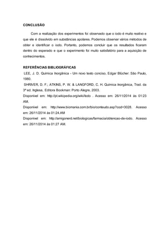 CONCLUSÃO 
Com a realização dos experimentos foi observado que o iodo é muito reativo e 
que ele é dissolvido em substâncias apolares. Podemos observar vários métodos de 
obter e identificar o iodo. Portanto, podemos concluir que os resultados ficaram 
dentro do esperado e que o experimento foi muito satisfatório para a aquisição de 
conhecimentos. 
REFERÊNCIAS BIBLIOGRÁFICAS 
LEE, J. D. Química Inorgânica - Um novo texto conciso, Edgar Blücher: São Paulo, 
1980. 
SHRIVER, D. F.; ATKINS, P. W. & LANGFORD, C. H. Química Inorgânica, Trad. da 
3ª ed. Inglesa, Editora Bookman: Porto Alegre, 2003. 
Disponível em: http://pt.wikipedia.org/wiki/Iodo . Acesso em: 26/11/2014 às 01:23 
AM. 
Disponível em: http://www.biomania.com.br/bio/conteudo.asp?cod=3028. Acesso 
em: 26/11/2014 às 01:24.AM 
Disponível em: http://amigonerd.net/biologicas/farmacia/obtencao-de-iodo. Acesso 
em: 26/11/2014 às 01:27 AM. 
