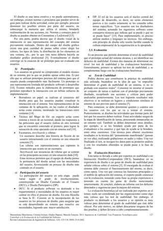 El diseño es una tarea creativa y no puede automatizarse,
sin embargo, existen normas o principios que pueden servir de
guía para realizar dicha actividad, como por ejemplo, procurar
disminuir los posibles errores por parte del usuario, no
sobrecargar la memoria que utiliza el mismo, brindarle
realimentación de sus acciones, etc. Normas y consejos para el
diseño se pueden obtener en Constantine y Lockwood [13].
Por otra parte, podría decirse que el diseño visual de la
interacción es una representación del concepto del sistema
previamente realizado. Dentro del campo del diseño gráfico
existe una gran cantidad de pautas sobre cómo elegir los
colores, los tipos de letra, la distribución de los elementos en
una ventana, etc., por lo que esta tarea debería hacerla un
diseñador gráfico profesional [5]. Eventualmente el diseño
converge en la creación de un prototipo para ser evaluado con
usuarios.
b) Prototipado:
Los usuarios en general no comprenden el modelo técnico
de un sistema, por lo que no podrán opinar sobre éste. Es por
ello que se utilizan prototipos precisos del sistema para que el
usuario pueda comprenderlo más fácilmente. Un prototipo es
una representación limitada del producto software a desarrollar
[14]. Existen métodos para la elaboración de prototipos que
permiten reproducir la interacción con un ínfimo esfuerzo de
implementación:
• Borradores en papel: se realizan al comienzo del
diseño para que los usuarios puedan visualizar la
interacción con el sistema. Son representaciones de las
ventanas de la aplicación, en las cuales el diseñador
actúa como sistema, mostrando las transiciones entre
ventanas [14].
• Técnica del Mago de Oz: un experto actúa como
sistema a través de un terminal, dando las respuestas a
las peticiones que el usuario realiza en otro terminal
que se encuentra conectado al primero, para lograr la
sensación de estar operando con un sistema real [10].
• Escenarios, storyboards y viñetas:
Un escenario describe una historia de ficción de un
usuario interactuando con el sistema en una situación
concreta [5].
Las viñetas son representaciones que capturan la
interacción que ocurre en un escenario.
Storyboards son secuencias de viñetas que se centran
en las principales acciones en una situación dada [10].
Estas técnicas permiten que el equipo de diseño piense
la pertinencia del diseño actual con las necesidades
del usuario, favoreciendo un proceso de diseño más
centrado en el usuario.
c)

•

Participación del usuario
La participación del usuario en esta etapa puede
variar según el grado de involucramiento,
constituyendo un Diseño Centrado en el Usuario
(DCU), o Diseño Participativo (DP):
DCU: Si el producto software va destinado a los
requerimientos y necesidades de los usuarios es mejor
centrar en ellos el proceso de diseño. En esta filosofía
se basa la IU. Consiste en la incorporación de los
usuarios en los procesos de diseño, para asegurar que
se está desarrollando un sistema que resuelve sus
necesidades, logrando una mayor satisfacción.

•

DP: El rol de los usuarios será el núcleo central del
equipo de desarrollo, es decir, no serán elementos
pasivos a los cuales solamente se les consulta sobre
temas específicos. “Los usuarios son los diseñadores
del sistema, actuando los ingenieros software como
consejeros técnicos que indican qué se puede y qué no
se puede hacer” [15]. Para implementarlo, es preciso
utilizar medios y lenguajes no técnicos. Sin embargo,
este principio de diseño sólo resulta factible cuando la
cultura empresarial de la organización es la apropiada.

2.3. Evaluación
Es un proceso que permite determinar el nivel de usabilidad
que el prototipo actual del sistema alcanza, y así identificar sus
defectos de usabilidad. Existen dos maneras de determinar ese
nivel: los test de usabilidad y las evaluaciones heurísticas.
Generalmente, primero se aplican los test de usabilidad, y se
complementan luego con las evaluaciones heurísticas.
a) Test de Usabilidad:
Podría decirse que constituyen la práctica de usabilidad
más utilizada, basándose en la idea de que “es imposible
determinar el grado de usabilidad de un sistema, si no es
probado con usuarios reales”. Consisten en mostrar al usuario
un conjunto de tareas a realizar con el prototipo previamente
diseñado, recopilando sus acciones y críticas para poder
analizarlas posteriormente. Los test lograrán resultados más
efectivos si se realizan en lugares y condiciones similares al
entorno de uso previsto para el sistema [5].
Para comenzar, se debe determinar quiénes y cuántos son
los usuarios con los que se va a testear el sistema.
Posteriormente, se diseñan las actividades que forman parte del
test que los usuarios deben realizar. Estas actividades surgen de
la etapa de identificación de tareas, procurando enmarcarlas en
un entorno real. También se deben determinar otros detalles,
por ejemplo, si se les brindará ayuda por parte de los
evaluadores a los usuarios y qué tipo de ayuda se le brindará,
entre otras cuestiones. Una técnica para obtener excelentes
resultados es la técnica del “pensamiento manifestado” (pensar
en voz alta), realizando grabaciones en audio y video. Una vez
finalizado el test, se recogen los datos para su posterior análisis
y con los resultados obtenidos se puede pasar a la fase de
diseño.
b) Evaluación Heurística:
Esta tarea es llevada a cabo por expertos en usabilidad o en
Interacción Hombre-Computadora (HCI), basándose en su
experiencia de diseño o en guías de diseño de usabilidad para
señalar críticas sobre el sistema [5]. El encargado de evaluar el
sistema debe conocer el funcionamiento del mismo, es decir,
cómo opera. Una vez que conozca las funciones principales y
el ámbito de aplicación del sistema, el experto puede comenzar
con la evaluación, tomando como base su propia experiencia o
teniendo en cuenta las guías de diseño mencionadas
anteriormente. Al concluir, elabora un informe con los defectos
detectados y sugerencias para la mejora del sistema.
La evaluación heurística (al ser realizada por expertos en el
tema), suele ser considerada por las organizaciones como algo
más valioso que los test de usabilidad. Sin embargo, el
producto va destinado a los usuarios y su opinión es muy
valiosa para determinar el grado de usabilidad que éste debe
ofrecer. Por este motivo, no deben descartarse ninguna de las
dos pruebas, y deben llevarse a cabo complementariamente.

Maximiliano Mascheroni, Cristina Greiner, Gladys Dapozo, Marcelo Estayno. 2013. Ingeniería de Usabilidad. Una Propuesta Tecnológica para
Contribuir a la Evaluación de la Usabilidad del Software.
Revista Latinoamericana de Ingeniería de Software, 1(4): 125-134, ISSN 2314-2642

127

 