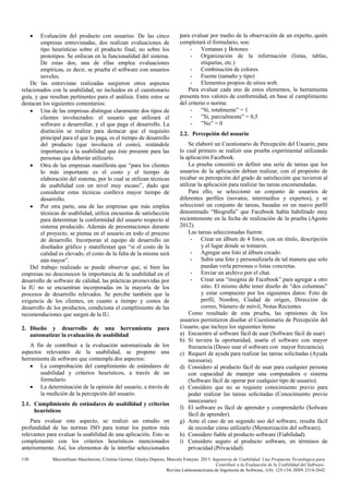•

Evaluación del producto con usuarios: De las cinco
empresas entrevistadas, dos realizan evaluaciones de
tipo heurísticas sobre el producto final, no sobre los
prototipos. Se enfocan en la funcionalidad del sistema.
De estas dos, una de ellas emplea evaluaciones
empíricas, es decir, se prueba el software con usuarios
noveles.
De las entrevistas realizadas surgieron otros aspectos
relacionados con la usabilidad, no incluidos en el cuestionario
guía, y que resultan pertinentes para el análisis. Entre estos se
destacan los siguientes comentarios:
• Una de las empresas distingue claramente dos tipos de
clientes involucrados: el usuario que utilizará el
software a desarrollar, y el que paga el desarrollo. La
distinción se realiza para destacar que el requisito
principal para el que lo paga, es el tiempo de desarrollo
del producto (que involucra el costo), restándole
importancia a la usabilidad que éste presente para las
personas que deberán utilizarlo.
• Otra de las empresas manifiesta que “para los clientes
lo más importante es el costo y el tiempo de
elaboración del sistema, por lo cual se utilizan técnicas
de usabilidad con un nivel muy escaso”, dado que
considerar estas técnicas conlleva mayor tiempo de
desarrollo.
• Por otra parte, una de las empresas que más emplea
técnicas de usabilidad, utiliza encuestas de satisfacción
para determinar la conformidad del usuario respecto al
sistema producido. Además de presentaciones durante
el proyecto, se piensa en el usuario en todo el proceso
de desarrollo. Incorporan al equipo de desarrollo un
diseñador gráfico y manifiestan que “si el costo de la
calidad es elevado, el costo de la falta de la misma será
aún mayor”.
Del trabajo realizado se puede observar que, si bien las
empresas no desconocen la importancia de la usabilidad en el
desarrollo de software de calidad, las prácticas promovidas por
la IU no se encuentran incorporadas en la mayoría de los
procesos de desarrollo relevados. Se percibe también que la
exigencia de los clientes, en cuanto a tiempo y costos de
desarrollo de los productos, condiciona el cumplimiento de las
recomendaciones que surgen de la IU.
2. Diseño y desarrollo de una herramienta
automatizar la evaluación de usabilidad

para

A fin de contribuir a la evaluación automatizada de los
aspectos relevantes de la usabilidad, se propone una
herramienta de software que contempla dos aspectos:
• La comprobación del cumplimiento de estándares de
usabilidad y criterios heurísticos, a través de un
formulario.
• La determinación de la opinión del usuario, a través de
la medición de la percepción del usuario.
2.1. Cumplimiento de estándares de usabilidad y criterios
heurísticos
Para evaluar este aspecto, se realizó un estudio en
profundidad de las normas ISO para tomar los puntos más
relevantes para evaluar la usabilidad de una aplicación. Esto se
complementó con los criterios heurísticos mencionados
anteriormente. Así, los elementos de la interfaz seleccionados
130

para evaluar por medio de la observación de un experto, quién
completará el formulario, son:
- Ventanas y Botones
- Organización de la información (listas, tablas,
etiquetas, etc.)
- Combinación de colores
- Fuente (tamaño y tipo)
- Elementos propios de sitios web.
Para evaluar cada uno de estos elementos, la herramienta
presenta tres valores de conformidad, en base al cumplimiento
del criterio o norma:
- “Si, totalmente” = 1
- ”Si, parcialmente” = 0,5
- ”No” = 0
2.2. Percepción del usuario
Se elaboró un Cuestionario de Percepción del Usuario, para
lo cual primero se realizó una prueba experimental utilizando
la aplicación Facebook.
La prueba consistió en definir una serie de tareas que los
usuarios de la aplicación debían realizar, con el propósito de
recabar su percepción del grado de satisfacción que tuvieron al
utilizar la aplicación para realizar las tareas encomendadas.
Para ello, se seleccionó un conjunto de usuarios de
diferentes perfiles (novatos, intermedios y expertos), y se
seleccionó un conjunto de tareas, basadas en un nuevo perfil
denominado “Biografía” que Facebook había habilitado muy
recientemente en la fecha de realización de la prueba (Agosto
2012).
Las tareas seleccionadas fueron:
- Crear un álbum de 4 fotos, con un título, descripción
y el lugar donde se tomaron.
- Agregar una foto al álbum creado.
- Subir una foto y personalizarla de tal manera que solo
puedan verla personas o listas concretas.
- Enviar un archivo por el chat.
- Crear una “insignia de Facebook” para agregar a otro
sitio. El mismo debe tener diseño de “dos columnas”
y estar compuesto por los siguientes datos: Foto de
perfil, Nombre, Ciudad de origen, Dirección de
correo, Número de móvil, Notas Recientes
Como resultado de esta prueba, las opiniones de los
usuarios permitieron diseñar el Cuestionario de Percepción del
Usuario, que incluye los siguientes ítems:
a) Encuentro al software fácil de usar (Software fácil de usar)
b) Si tuviera la oportunidad, usaría el software con mayor
frecuencia (Deseo usar el software con mayor frecuencia).
c) Requerí de ayuda para realizar las tareas solicitadas (Ayuda
necesaria).
d) Considero al producto fácil de usar para cualquier persona
con capacidad de manejar una computadora o sistema
(Software fácil de operar por cualquier tipo de usuario).
e) Considero que no se requiere conocimiento previo para
poder realizar las tareas solicitadas (Conocimiento previo
innecesario)
f) El software es fácil de aprender y comprenderlo (Sofware
fácil de aprender).
g) Ante el caso de un segundo uso del software, resulta fácil
de recordar cómo utilizarlo (Memorización del software).
h) Considero fiable al producto software (Fiabilidad).
i) Considero seguro al producto software, en términos de
privacidad (Privacidad).

Maximiliano Mascheroni, Cristina Greiner, Gladys Dapozo, Marcelo Estayno. 2013. Ingeniería de Usabilidad. Una Propuesta Tecnológica para
Contribuir a la Evaluación de la Usabilidad del Software.
Revista Latinoamericana de Ingeniería de Software, 1(4): 125-134, ISSN 2314-2642

 