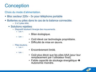 Conception
Choix du mode d’alimentation.
 Bloc secteur 230v - 5v pour téléphone portable
 Batteries ou piles dans le cas de la balance connectée.
– 2 à 3 piles AAA.
 Solutions rejetées
– Dispositif stockant l’énergie des mouvements.
» Les + :
• Bilan écologique.
» Les - :
• Coût élevé car technologie propriétaire.
• Difficulté de mise en œuvre.
– Piles boutons.
» Les + :
• Encombrement limité.
» Les - :
• Coût plus élevé que les piles AAA (pour leur
remplacement par l’utilisateur final).
• Faible capacité de stockage énergétique 
Autonomie moindre.
11
 