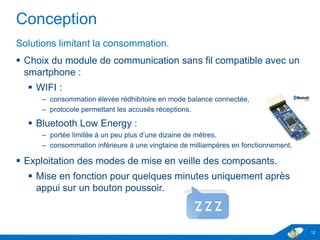 Conception
Solutions limitant la consommation.
 Choix du module de communication sans fil compatible avec un
smartphone :
 WIFI :
– consommation élevée rédhibitoire en mode balance connectée,
– protocole permettant les accusés réceptions.
 Bluetooth Low Energy :
– portée limitée à un peu plus d’une dizaine de mètres,
– consommation inférieure à une vingtaine de milliampères en fonctionnement.
 Exploitation des modes de mise en veille des composants.
 Mise en fonction pour quelques minutes uniquement après
appui sur un bouton poussoir.
12
 