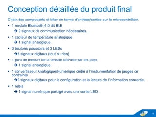 Conception détaillée du produit final
Choix des composants et bilan en terme d’entrées/sorties sur le microcontrôleur.
 1 module Bluetooth 4.0 dit BLE
 2 signaux de communication nécessaires.
 1 capteur de température analogique
 1 signal analogique.
 3 boutons poussoirs et 3 LEDs
 6 signaux digitaux (tout ou rien).
 1 pont de mesure de la tension délivrée par les piles
 1 signal analogique.
 1 convertisseur Analogique/Numérique dédié à l’instrumentation de jauges de
contrainte
3 signaux digitaux pour la configuration et la lecture de l’information convertie.
 1 relais
 1 signal numérique partagé avec une sortie LED.
13
 
