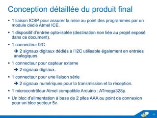 Conception détaillée du produit final
 1 liaison ICSP pour assurer la mise au point des programmes par un
module dédié Atmel ICE.
 1 dispositif d’entrée opto-isolée (destination non liée au projet exposé
dans ce document : connexion sur la sortie téléinformation Linky).
 1 connecteur I2C
 2 signaux digitaux dédiés à l’I2C utilisable également en entrées
analogiques.
 1 connecteur pour capteur externe
 2 signaux digitaux.
 1 connecteur pour une liaison série
 2 signaux numériques pour la transmission et la réception.
 1 microcontrôleur Atmel compatible Arduino : ATmega328p.
 Un bloc d’alimentation à base de 2 piles AAA ou point de connexion
pour un bloc secteur 5v.
14
 