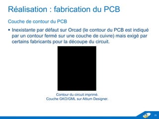 Réalisation : fabrication du PCB
Couche de contour du PCB
 Inexistante par défaut sur Orcad (le contour du PCB est indiqué
par un contour fermé sur une couche de cuivre) mais exigé par
certains fabricants pour la découpe du circuit.
25
Contour du circuit imprimé.
Couche GKO/GML sur Altium Designer.
 
