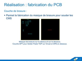 Réalisation : fabrication du PCB
Couche de brasure :
 Permet la fabrication du masque de brasure pour souder les
CMS
27
Masque de brasure sur le dessus et sur le dessous.
Couche SPT pour Solder Paste TOP sur Orcad et SPB en dessous.
 