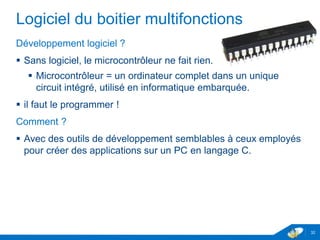 Logiciel du boitier multifonctions
Développement logiciel ?
 Sans logiciel, le microcontrôleur ne fait rien.
 Microcontrôleur = un ordinateur complet dans un unique
circuit intégré, utilisé en informatique embarquée.
 il faut le programmer !
Comment ?
 Avec des outils de développement semblables à ceux employés
pour créer des applications sur un PC en langage C.
32
 
