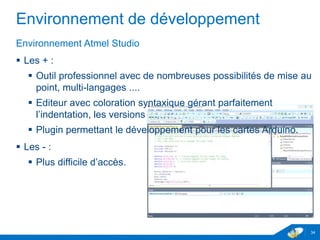 Environnement de développement
Environnement Atmel Studio
 Les + :
 Outil professionnel avec de nombreuses possibilités de mise au
point, multi-langages ....
 Editeur avec coloration syntaxique gérant parfaitement
l’indentation, les versions …
 Plugin permettant le développement pour les cartes Arduino.
 Les - :
 Plus difficile d’accès.
34
 