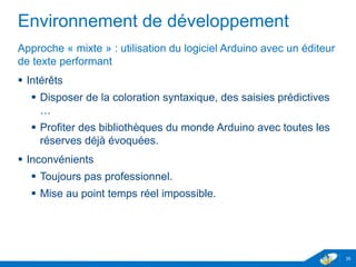 Environnement de développement
Approche « mixte » : utilisation du logiciel Arduino avec un éditeur
de texte performant
 Intérêts
 Disposer de la coloration syntaxique, des saisies prédictives
…
 Profiter des bibliothèques du monde Arduino avec toutes les
réserves déjà évoquées.
 Inconvénients
 Toujours pas professionnel.
 Mise au point temps réel impossible.
35
 