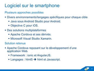 Logiciel sur le smartphone
Plusieurs approches possibles
 Divers environnements/langages spécifiques pour chaque cible
 Java sous Android Studio pour Android.
 Objective C pour iOS.
 Des solutions multiplateformes
 Apache Cordova et ses dérivés.
 Microsoft Visual Studio Xamarin.
Solution retenue
 Apache Cordova reposant sur le développement d’une
application Web.
 Framework : ionic et AngularJS.
 Langages : html5  html et Javascript.
37
 