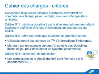 Cahier des charges : critères
Conception d’un boitier pilotable à distance permettant de
commuter une lampe, peser un objet, mesurer la température
ambiante.
Critère N°1 : pilotage possible à partir d’un smartphone permettant
également d’afficher diverses informations en provenance du
boitier.
Critère N°2 : offrir une cible aux étudiants de première année.
 Utilisable durant les séances de TP d’Informatique Embarquée.
 Montrant sur un exemple concret l’ensemble des disciplines
mises en jeu pour développer un système électronique.
Critère N°3 : faible coût de fabrication.
 Les composants et le circuit imprimé sont financés par le
département GEII.
4
 