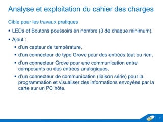 Analyse et exploitation du cahier des charges
Cible pour les travaux pratiques
 LEDs et Boutons poussoirs en nombre (3 de chaque minimum).
 Ajout :
 d’un capteur de température,
 d’un connecteur de type Grove pour des entrées tout ou rien,
 d’un connecteur Grove pour une communication entre
composants ou des entrées analogiques,
 d’un connecteur de communication (liaison série) pour la
programmation et visualiser des informations envoyées par la
carte sur un PC hôte.
7
 