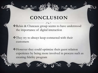 CONCLUSION
Relais & Chateaux group seems to have understood
the importance of digital interaction
They try to always keep connected with their
customers
However they could optimize their guest relation
experience by being more involved in process such as
creating fidelity program

 