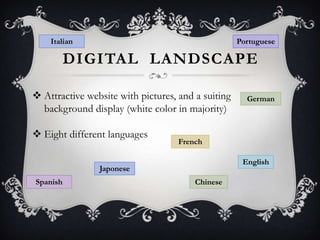 Italian

Portuguese

DIGITAL LANDSCAPE
 Attractive website with pictures, and a suiting
background display (white color in majority)
 Eight different languages

French
English

Japonese
Spanish

German

Chinese

 
