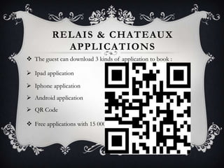 RELAIS & CHATEAUX
APPLICATIONS
 The guest can download 3 kinds of application to book :
 Ipad application
 Iphone application
 Android application
 QR Code
 Free applications with 15 000 visuals and 300 videos

 