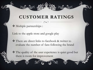 CUSTOMER RATINGS
 Multiple partnerships :
Link to the apple store and google play
 There are direct links to facebook & twitter to
evaluate the number of fans following the brand

 The quality of the user experience is quiet good but
there is room for improvement

 
