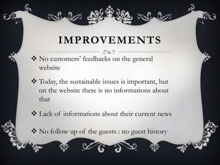 IMPROVEMENTS
 No customers’ feedbacks on the general
website
 Today, the sustainable issues is important, but
on the website there is no informations about
that
 Lack of informations about their current news
 No follow up of the guests : no guest history

 