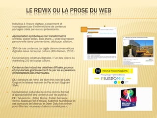 LE REMIX OU LA PROSE DU WEB
Individus à l’heure digitale, s’expriment et
interagissent par l’intermédiaire de contenus
partagés créés par eux ou préexistants.


Appropriation symbolique non transformative
(embed, copier-coller, auto-share…) avec expression
personnelle dans commentaire, dédicace, citation.



35% de ces contenus partagés dans=conversations
digitales issus de la pop culture (AOL-Nielsen, 2011)



Conversations créatives digitales : l’un des piliers du
marketing 2.0 de la pop culture.



Contenus des industries créatives diffusés, promus
et popularisés gracieusement de par les expressions
et interactions des internautes.
EX : concours de remix de Born this way de Lady
Gaga et le laissez-remixer de Psy et son Gagnam
Style.



Consécration culturelle du remix comme format
d’appropriabilité des contenus par les publics :
EX : Muséomix , Biblio Remix, Public Domaine
Remix, Mashup Film Festival, Automne Numérique et
ses concours de Mashup et Open Data hackathon
pour élire les »nouveaux talents numériques ».

 