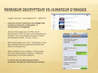 REMIXEUR DECRYPTEUR VS (A)MATEUR D’IMAGES
Usage expressif mais également « défensif »


internet comme machine à se protéger des
contenus choquant, à décrypter, à
réinterpréter et resignifier.



Jeunes interrogés pour la CNIL citent
spontanément les contenus homophobes ou
racistes, là où les adultes pensent d’abord
pornographie (CNIL, France, 2011).



Remix parodique d’un clip « bling bling » avec
des représentations hypersexualisées des
filles ou des garçons.



Mise à distance ces images « choquantes »
par leurs stéréotypes du genre, réception
productive et non plus passive.



Le remix est une des formes d’autoprotection des jeunes offertes par internet.

 