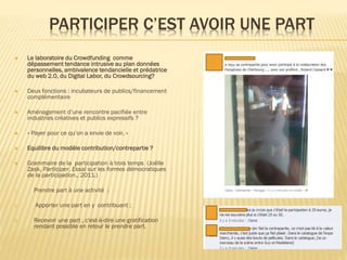 PARTICIPER C’EST AVOIR UNE PART


Le laboratoire du Crowdfunding comme
dépassement tendance intrusive au plan données
personnelles, ambivalence tendancielle et prédatrice
du web 2.0, du Digital Labor, du Crowdsourcing?



Deux fonctions : incubateurs de publics/financement
complémentaire



Aménagement d’une rencontre pacifiée entre
industries créatives et publics expressifs ?



« Payer pour ce qu’on a envie de voir. »



Equilibre du modèle contribution/contrepartie ?



Grammaire de la participation à trois temps (Joëlle
Zask, Participer. Essai sur les formes démocratiques
de la participation., 2011.)

1.
2.
3.

Prendre part à une activité ;
Apporter une part en y contribuant ;
Recevoir une part , c'est-à-dire une gratification
rendant possible en retour le prendre part.

 