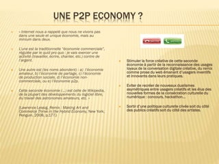 UNE P2P ECONOMY ?


« Internet nous a rappelé que nous ne vivons pas
dans une seule et unique économie, mais au
minium dans deux.



L’une est la traditionnelle “économie commerciale”,
régulée par le quid pro quo : je vais exercer une
activité (travailler, écrire, chanter, etc.) contre de
l’argent.



Stimuler la force créative de cette seconde
économie à partir de la reconnaissance des usages
loyaux de la conversation digitale créative, du remix
comme prose du web émanant d’usagers inventifs
et innovants dans leurs pratiques.







Eviter de recréer de nouveaux dualismes
asymétriques entre usagers créatifs et les élus des
nouvelles formes de la consécration culturelle du
numérique : concours, hackathon…



Sortir d’une politique culturelle clivée soit du côté
des publics créatifs soit du côté des artistes.

Une autre est (les noms abondent) : a) l’économie
amateur, b) l’économie de partage, c) l’économie
de production sociale, d) l’économie noncommerciale, ou e) l’économie p2p.
Cette seconde économie (…) est celle de Wikipedia,
de la plupart des développements du logiciel libre,
du travail des astronomes amateurs, etc. «
(Lawrence Lessig, Remix : Making Art and
Commerce Thrive in the Hybrid Economy, New York,
Penguin, 2008, p.177.)

 