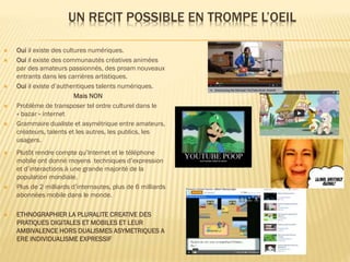 UN RECIT POSSIBLE EN TROMPE L’OEIL















Oui il existe des cultures numériques.
Oui il existe des communautés créatives animées
par des amateurs passionnés, des proam nouveaux
entrants dans les carrières artistiques.
Oui il existe d’authentiques talents numériques.
Mais NON
Problème de transposer tel ordre culturel dans le
« bazar » internet
Grammaire dualiste et asymétrique entre amateurs,
créateurs, talents et les autres, les publics, les
usagers.

Plutôt rendre compte qu’Internet et le téléphone
mobile ont donné moyens techniques d’expression
et d’interactions à une grande majorité de la
population mondiale.
Plus de 2 milliards d’internautes, plus de 6 milliards
abonnées mobile dans le monde.
ETHNOGRAPHIER LA PLURALITE CREATIVE DES
PRATIQUES DIGITALES ET MOBILES ET LEUR
AMBIVALENCE HORS DUALISMES ASYMETRIQUES A
ERE INDIVIDUALISME EXPRESSIF

 