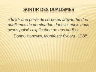 SORTIR DES DUALISMES
«Ouvrir une porte de sortie au labyrinthe des
dualismes de domination dans lesquels nous
avons puisé l’explication de nos outils.»
Donna Haraway, Manifeste Cyborg, 1985

 