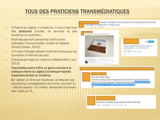 TOUS DES PRATICIENS TRANSMÉDIATIQUES












A l’heure du digital, ni amateurs, ni pros mais tous
des praticiens d’outils, de services et des
contenus au quotidien.
Multi-équipement personnel à 64% entre
ordinateur (fixe/portable), mobile et tablette
(Arcep/Credoc, 2013).
17% des Français utilisent trois terminaux pour se
connecter à Internet par jour.
6 écrans par foyer en moyenne (Médiamétrie, juin
2013).
Transmédia avant d’être un genre renvoie à la
pratique même du digital (numérique+tactile)
traversant écrans et contenus.
Ex : poster un Sms sur facebook, se disputer par
soundcloud, photographier ses livres, raconter la
« télé de hasard » sur twitter, demander d’envoyer
des mails sur fb.

 