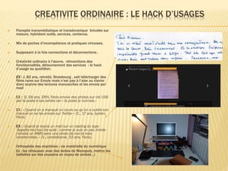 CREATIVITE ORDINAIRE : LE HACK D’USAGES


Panoplie transmédiatique et transécranique bricolée sur
mesure, hybridant outils, services, contenus.



Mix de poches d’incompétence et pratiques virtuoses.



Supposant à la fois connections et déconnections .



Créativité ordinaire à l’œuvre, réinventions des
fonctionnalités, détournement des services : le hack
d’usage au quotidien.
EX : J, 82 ans, retraité, Strasbourg , sait télécharger des
films rares sur Emule mais n’est pas à l’aise au clavier
donc scanne des lectures manuscrites et les envoie par
mail



EX : D. 58 ans, DRH, Paris envoie des photos sur clé USB
par la poste à ses amies car « la poste je connais.»



EX : « Quand on a manqué un cours ou qu’on a oublié son
manuel on se les envoie sur Twitter » (C., 17 ans, lycéen,
Paris)



EX : »Quand je reçois un mail sur un casting du type
‘Appelle moi tout de suite’, comme je suis un peu timide
j’envoie un MMS avec une photo de moi et mes
coordonnées. » (V., comédienne, 32 ans, Paris).



Orthopédie des machines : vie matérielle du numérique
Ex : les réhausser avec des boites de Monopoly, mettre les
tablettes sur des coussins en noyau de cerises…)

 