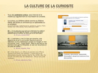 LA CULTURE DE LA CURIOSITE


Tous des praticiens curieux avec Internet et le
mobile qui aiguillonnent et nourrissent la curiosité.



Le curieux, au XVIIème siècle comme au XXIème
siècle, est plutôt un omnivore qu’un spécialiste ou
un amateur.

Krzysztof Pomian, Collectionneurs, amateurs, curieux: ParisVenise, XVIe -XIIIe siècles, Paris, Gallimard, 1987.
EX : « Il n’a pas ceux qui vont sur Internet d’un côté et

ceux qui n’y vont pas de l’autre : il y a ceux qui sont
passionnés ou curieux, et ceux qui ne le sont pas.»
JC, 61 ans, retraité SNCF
EX : « L’ordinateur, c’est 3-4 fois par semaine, cela

dépend de ce qu’il y a à la télé. Quand je vois à la
télévision un truc intéressant, je tape sur Google un motclé comme “Inca”, “Cobra Royal”. Mais je vais pas sur les
premiers liens genre Wikipédia. Je vais voir les photos et
les sites de vidéos.»
A., 38 ans, façadier, Paris




EX : «C’est devenu un réflexe de prendre mon iPhone

quand je me pose une question…L’autre fois je me
demandais à quelle hauteur était la Tour Eiffel. Mon fils
me dit «t’es folle avec ton téléphone» . Moi je suis juste
curieuse.»
C., 52 ans, opticienne, Paris

 