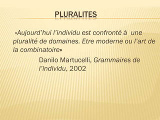 PLURALITES
«Aujourd’hui l’individu est confronté à une
pluralité de domaines. Etre moderne ou l’art de
la combinatoire»
Danilo Martucelli, Grammaires de
l’individu, 2002

 