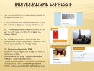 INDIVIDUALISME EXPRESSIF


Sur internet, contrairement à ce qui est ressassé, on
ne s’expose jamais à nu.



Il y a toujours une mise en forme réfléchie de ce que
l’on veut dire et de ce que l’on veut montrer de soi.
EX : « Poster des photos sur Facebook, quand je suis
pas concentrée, ça peut faire des ravages » (L.,
Lisieux, 15 ans)









Procédé expressif le plus commun sur les SNS :
parler par des images interposées (« montée du web
visuel »), par agencement d’images-textes.
EX : Campagne présidentielle 2012 :
Evitement civique, ne pas lever le tabou du vote sur
les réseaux sociaux
Parler politique par image ; expressions créatives
indécision ou coming out électoral .
Typique du monologisme : dire sans dire, parler pour
soi et quelques autres : contrôler la privacy, son
intimité politique, par le contrôle de l’accès au sens.

 