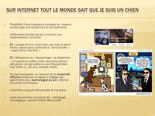 SUR INTERNET TOUT LE MONDE SAIT QUE JE SUIS UN CHIEN


Possibilité d’avoir plusieurs comptes de réseaux
sociaux pas une tendance à la schizophrénie



Différentes facettes de soi y trouvent une
matérialisation concrète.



EX : compte fb d’un chien tenu par trois ex demifrères /sœurs pour continuer à » faire famille » :
« quand dire c’est être .»



EX : Métaphore du « dispatchage » vs dispersion
« J’ai plusieurs boîtes mails, des perso-perso ;
des perso ; et des boîtes où sont dispatchées
mes infos» (J., 30 ans, avocate, Paris)



Ne pas hypostasier ce moment de la modernité
réflexive outillé par le digital ni négliger les
spécificités des « technologies du soi » (Michel
Foucault) numériques.



L’identité a toujours été plurielle et narrative.



Juste documenter une leçon de « rattrapage
sociologique » suivant Danilo Martuccelli

 