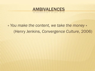 AMBIVALENCES
« You make the content, we take the money »
(Henry Jenkins, Convergence Culture, 2006)

 