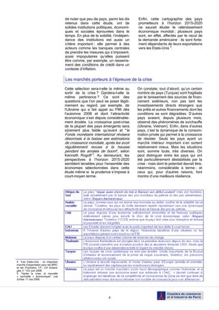 4
de noter que peu de pays, parmi les dix
retenus dans cette étude, ont de
solides institutions politiques, économi-
ques et sociales éprouvées dans le
temps. En plus de la solidité, l’indépen-
dance des institutions est aussi un
critère important ; elle permet à des
acteurs comme les banques centrales
de prendre les mesures qui s’imposent,
aussi impopulaires qu’elles puissent
être comme, par exemple, un resserre-
ment des conditions de crédit dans un
contexte d’inflation.
Enfin, cette cartographie des pays
prometteurs à l’horizon 2015-2020
ne saurait éluder le ralentissement
économique mondial ; plusieurs pays
sont, en effet, affectés par le recul de
la demande américaine : ils sont forte-
ment dépendants de leurs exportations
vers les Etats-Unis 4
.
4. "Les Etats-Unis : un important
marché d’exportation pour les BRIC
et les Prochains 13", CA Eclaira-
ges, n° 123, juin 2008.
5. "Après la crise, la nouvelle
« normalité » économique", Les
Echos, 11 mai 2009.
Les marchés porteurs à l’épreuve de la crise
Cette sélection sera-t-elle la même au
sortir de la crise ? Gardera-t-elle la
même pertinence ? Ce sont des
questions que l’on peut se poser légiti-
mement au regard, par exemple, de
l’Ukraine qui a fait appel au FMI dès
l’automne 2008 et dont l’attractivité
économique s’est depuis considérable-
ment érodée. La croissance post-crise
de la plupart des pays émergents sera
sûrement plus faible qu’avant et "le
Fonds monétaire international révisera
désormais à la baisse ses estimations
de croissance mondiale, après les avoir
régulièrement revues à la hausse
pendant les années de boom", selon
Kenneth Rogoff 5
. Au demeurant, les
perspectives à l’horizon 2015-2020
semblent tenables pour l’ensemble des
économies sélectionnées dans cette
étude même si la prudence s’impose à
court-moyen terme.
On constate, tout d’abord, qu‘un certain
nombre de pays (Turquie) sont fragilisés
par le tarissement des sources de finan-
cement extérieurs, non pas tant les
investissements directs étrangers que
les prêts et autres financements dont les
conditions se sont dégradées. D’autres
pays avaient, depuis plusieurs mois,
observé des phénomènes de surchauffe
(Ukraine, Vietnam). Enfin, dans d’autres
pays, c’est la dynamique de la consom-
mation privée qui permet à la croissance
de résister. Seuls les pays ayant un
marché intérieur important s’en sortent
relativement mieux. Mais les situations
sont, somme toute, très diverses. On
peut distinguer entre les pays qui ont
été particulièrement déstabilisés par la
crise – mais dont le potentiel devrait être,
néanmoins, considérable à terme – et
ceux qui, pour d’autres raisons, font
montre d’une meilleure résilience.
 