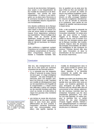 5
6. "Un monde condamné à s’enten-
dre", Les Echos, 1er
avril 2009.
7. Les Echos, 1er
avril 2009, op.cit.
8. François Bourguignon, "La
Chine, un modèle de développe-
ment à modifier", Les Echos,
11 mai 2009.
Aucune de ces économies n’échappera,
pour autant, à une réappréciation de
leur modèle de croissance et de déve-
loppement – tout comme les pays
industrialisés – ni même à une interro-
gation sur sa place dans l’économie et
le commerce mondial, la crise révélant
de considérables besoins d’ajustement
à la mondialisation.
Une récente conférence de la Banque
mondiale sur l’économie du développe-
ment visant à chercher une issue à la
crise est venue mettre en exergue les
risques d’une dépendance excessive
aux exportations. "Dans le sillage de la
Chine, l’Asie du Sud-Est souffre
également, puisqu’une partie de son
appareil industriel s’était repositionné
dans le rôle de fournisseur de l’empire
du Milieu" 6
.
Cette conférence a également souligné
l’importance de la promotion de politiques
monétaires conservatrices et l’accumu-
lation d’importantes réserves pour
résister à l’instabilité mondiale. Dès
lors, la question qui se pose pour les
pays d’Asie du Sud, par exemple, est
de savoir s’il convient de mettre en
œuvre une politique budgétaire contre-
cyclique ? Les décideurs politiques
doivent, en effet, envisager l‘adoption
de mesures budgétaires discrétionnai-
res en vue de stimuler la demande
et la croissance, sans perdre de vue
l’objectif de stabilité macroéconomique
à moyen terme.
Enfin, a été soulignée la nécessité de
mesures incitatives pour favoriser
l’innovation industrielle ; on notera ainsi
que des pays comme la Turquie,
l’Egypte et le Mexique entendent
mettre en œuvre, avec le soutien d’un
Fonds pour les énergies propres géré
par la Banque mondiale, des investis-
sements majeurs dans les domaines
des énergies renouvelables, de l’effica-
cité énergétique et des transports en
commun. D’autres devront aller plus
loin dans l’innovation et dans la
diversification de leur économie (vers
les services notamment).
Dès lors, des enseignements sont à
tirer de la crise quant aux scénarios
d’évolution de ces marchés porteurs :
• il y a nécessité pour les dirigeants
d’Asie d’"actionner le moteur interne
de leurs pays ; le virage stratégique
s’impose" 7
; les pays émergents se
retrouvent dans une situation simi-
laire à la Chine qui, si elle "maintient
son modèle de développement basé
sur les exportations et la frugalité de
la consommation, (…) risque d’avoir
des difficultés à placer son épargne
sur les marchés mondiaux sans faire
courir au monde, et à elle-même, le
risque d’un nouveau choc monétaire
et financier" 8
;
• une remise en cause des structures
d’exportation de ces pays s’impose
dans le sens d’une plus grande
différenciation de leurs produits à
l’exportation (certaines économies
sont trop concurrentielles entre
elles) ; cela signifie repenser le
modèle de développement dans le
sens d’une montée en gamme pour
se différencier mais aussi pour
mieux répondre à la demande
croissante de qualité des pays
industrialisés et émergents.
Quelles que soient ces évolutions nées
de la crise, le diagnostic initial ne
semble donc pas devoir être remis en
cause : une troisième génération de
pays émergents se profile bien à
l’horizon avec les mêmes défis (plus de
concurrence) et les mêmes opportuni-
tés (de nouveaux marchés) pour les
entreprises françaises que les deux
précédentes générations. Pour clore
sur une note optimiste, on notera que,
pour la première fois, un certain
nombre de ces pays émergents
(Turquie, Egypte, Ukraine, Vietnam…)
sont géographiquement ou historique-
ment proches de la France. Une raison
de plus pour s’y intéresser...
Conclusion
 