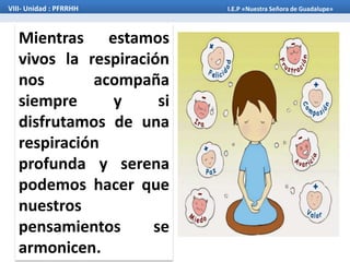 Mientras estamos
vivos la respiración
nos acompaña
siempre y si
disfrutamos de una
respiración
profunda y serena
podemos hacer que
nuestros
pensamientos se
armonicen.
VIII- Unidad : PFRRHH I.E.P «Nuestra Señora de Guadalupe»
 