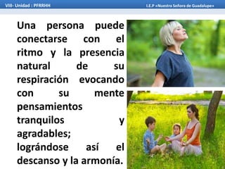 Una persona puede
conectarse con el
ritmo y la presencia
natural de su
respiración evocando
con su mente
pensamientos
tranquilos y
agradables;
lográndose así el
descanso y la armonía.
VIII- Unidad : PFRRHH I.E.P «Nuestra Señora de Guadalupe»
 