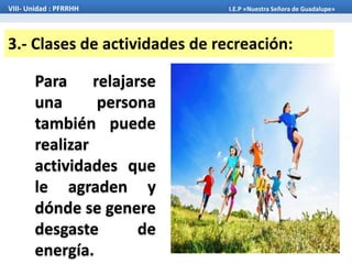 3.- Clases de actividades de recreación:
Para relajarse
una persona
también puede
realizar
actividades que
le agraden y
dónde se genere
desgaste de
energía.
VIII- Unidad : PFRRHH I.E.P «Nuestra Señora de Guadalupe»
 