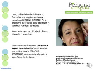 Hola, te habla María Del Rosario
Torrealba, soy psicólogo clínico y
trabajo en PERSONA SATISFECHA, un
programa psicológico para adelgazar y
construir hábitos saludables.
Nuestro lema es: equilibrio sin dietas,
ni productos mágicos.
Este audio que llamamos “Relajación
exprés y visualización” es un recurso
que utilizamos en PERSONA
SATISFECHA para manejar el estrés y
adueñarse de sí mismo.
personasatisfecha.com
www.personasatisfecha.com
email: info@personasatisfecha.com
Twitter: @PerSatisfecha
Facebook: Persona Satisfecha
Teléfonos: 0416- 920 23 08 / 0212- 371 34 21
 