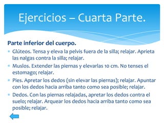 Ejercicios – Cuarta Parte.
Parte inferior del cuerpo.
Glúteos. Tensa y eleva la pelvis fuera de la silla; relajar. Aprieta
las nalgas contra la silla; relajar.
Muslos. Extender las piernas y elevarlas 10 cm. No tenses el
estomago; relajar.
Pies. Apretar los dedos (sin elevar las piernas); relajar. Apuntar
con los dedos hacia arriba tanto como sea posible; relajar.
Dedos. Con las piernas relajadas, apretar los dedos contra el
suelo; relajar. Arquear los dedos hacia arriba tanto como sea
posible; relajar.

 