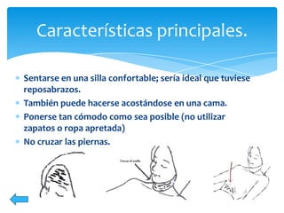 Características principales.
Sentarse en una silla confortable; sería ideal que tuviese
reposabrazos.
También puede hacerse acostándose en una cama.
Ponerse tan cómodo como sea posible (no utilizar
zapatos o ropa apretada)
No cruzar las piernas.

 