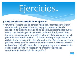 Ejercicios.
¿Cómo propiciar el estado de relajación?
"Durante los ejercicios de tensión-relajación, mientras se tensa un
determinado grupo de músculos, hay que concentrarse en la
sensación de tensión en esa zona del cuerpo, conociendo los puntos
de máxima tensión; posteriormente, se debe soltar los músculos
tensados y concentrarse en la diferencia entre la tensión anterior y la
presente, intentando observar las reducciones que se producen en
cada instante en los puntos de máxima tensión. De esta forma, con la
práctica continuada, se aprende, en primer lugar, a detectar estados
de tensión y relajación muscular, en segundo lugar, a ser consciente
de la secuencia tensión-relajación y por último, a propiciar
voluntariamente el estado de relajación. "

 