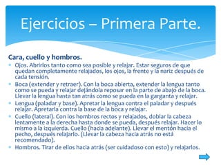 Ejercicios – Primera Parte.
Cara, cuello y hombros.
Ojos. Abrirlos tanto como sea posible y relajar. Estar seguros de que
quedan completamente relajados, los ojos, la frente y la nariz después de
cada tensión.
Boca (extender y retraer). Con la boca abierta, extender la lengua tanto
como se pueda y relajar dejándola reposar en la parte de abajo de la boca.
Llevar la lengua hasta tan atrás como se pueda en la garganta y relajar.
Lengua (paladar y base). Apretar la lengua contra el paladar y después
relajar. Apretarla contra la base de la boca y relajar.
Cuello (lateral). Con los hombros rectos y relajados, doblar la cabeza
lentamente a la derecha hasta donde se pueda, después relajar. Hacer lo
mismo a la izquierda. Cuello (hacia adelante). Llevar el mentón hacia el
pecho, después relajarlo. (Llevar la cabeza hacia atrás no está
recomendado).
Hombros. Tirar de ellos hacia atrás (ser cuidadoso con esto) y relajarlos.

 