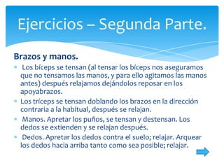Ejercicios – Segunda Parte.
Brazos y manos.
Los bíceps se tensan (al tensar los bíceps nos aseguramos
que no tensamos las manos, y para ello agitamos las manos
antes) después relajamos dejándolos reposar en los
apoyabrazos.
Los tríceps se tensan doblando los brazos en la dirección
contraria a la habitual, después se relajan.
Manos. Apretar los puños, se tensan y destensan. Los
dedos se extienden y se relajan después.
Dedos. Apretar los dedos contra el suelo; relajar. Arquear
los dedos hacia arriba tanto como sea posible; relajar.

 